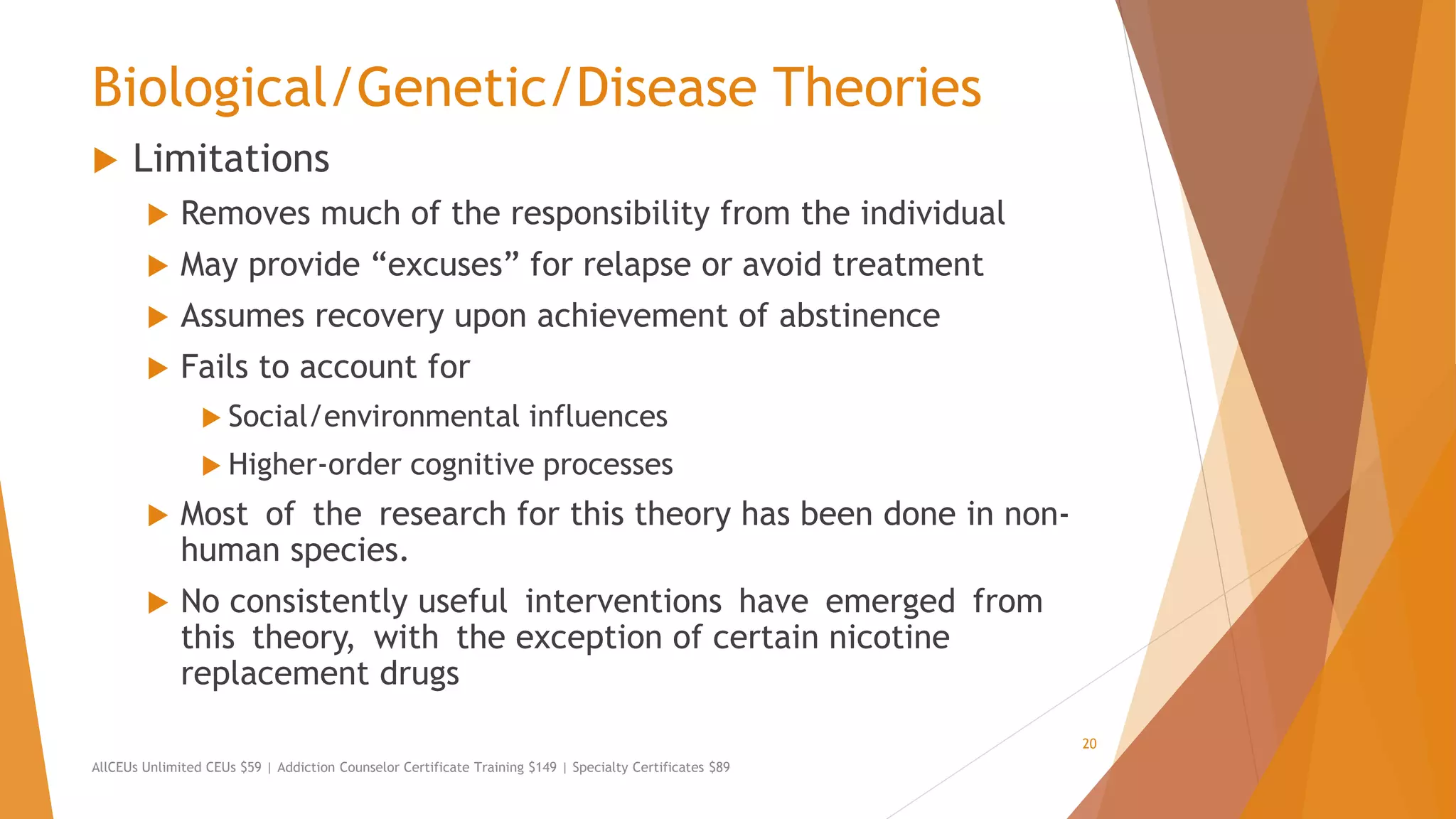 Biological/Genetic/Disease Theories
 Limitations
 Removes much of the responsibility from the individual
 May provide “excuses” for relapse or avoid treatment
 Assumes recovery upon achievement of abstinence
 Fails to account for
 Social/environmental influences
 Higher-order cognitive processes
 Most of the research for this theory has been done in non-
human species.
 No consistently useful interventions have emerged from
this theory, with the exception of certain nicotine
replacement drugs
AllCEUs Unlimited CEUs $59 | Addiction Counselor Certificate Training $149 | Specialty Certificates $89
20
 