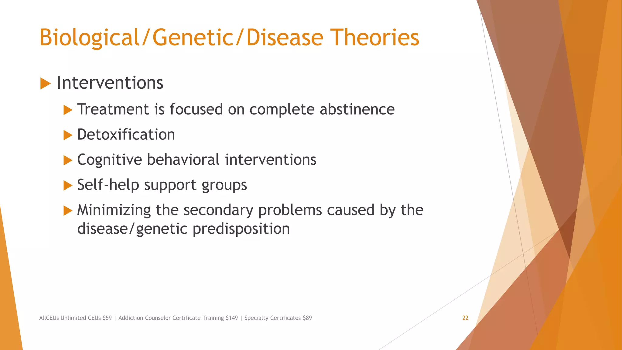 Biological/Genetic/Disease Theories
 Interventions
 Treatment is focused on complete abstinence
 Detoxification
 Cognitive behavioral interventions
 Self-help support groups
 Minimizing the secondary problems caused by the
disease/genetic predisposition
AllCEUs Unlimited CEUs $59 | Addiction Counselor Certificate Training $149 | Specialty Certificates $89 22
 