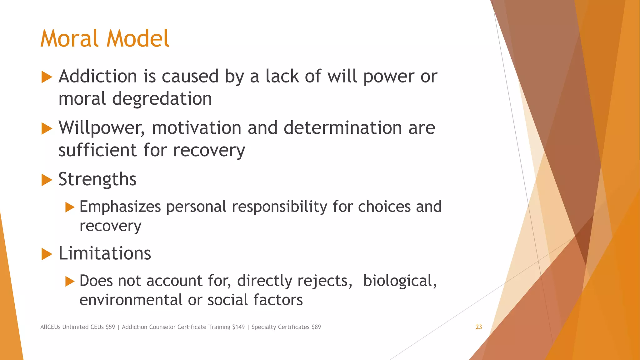 Moral Model
 Addiction is caused by a lack of will power or
moral degredation
 Willpower, motivation and determination are
sufficient for recovery
 Strengths
 Emphasizes personal responsibility for choices and
recovery
 Limitations
 Does not account for, directly rejects, biological,
environmental or social factors
AllCEUs Unlimited CEUs $59 | Addiction Counselor Certificate Training $149 | Specialty Certificates $89 23
 