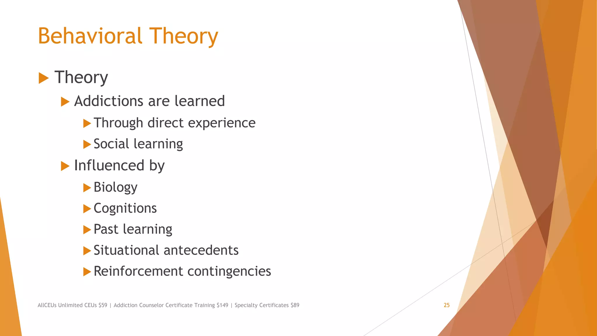 Behavioral Theory
 Theory
 Addictions are learned
Through direct experience
Social learning
 Influenced by
Biology
Cognitions
Past learning
Situational antecedents
Reinforcement contingencies
AllCEUs Unlimited CEUs $59 | Addiction Counselor Certificate Training $149 | Specialty Certificates $89 25
 