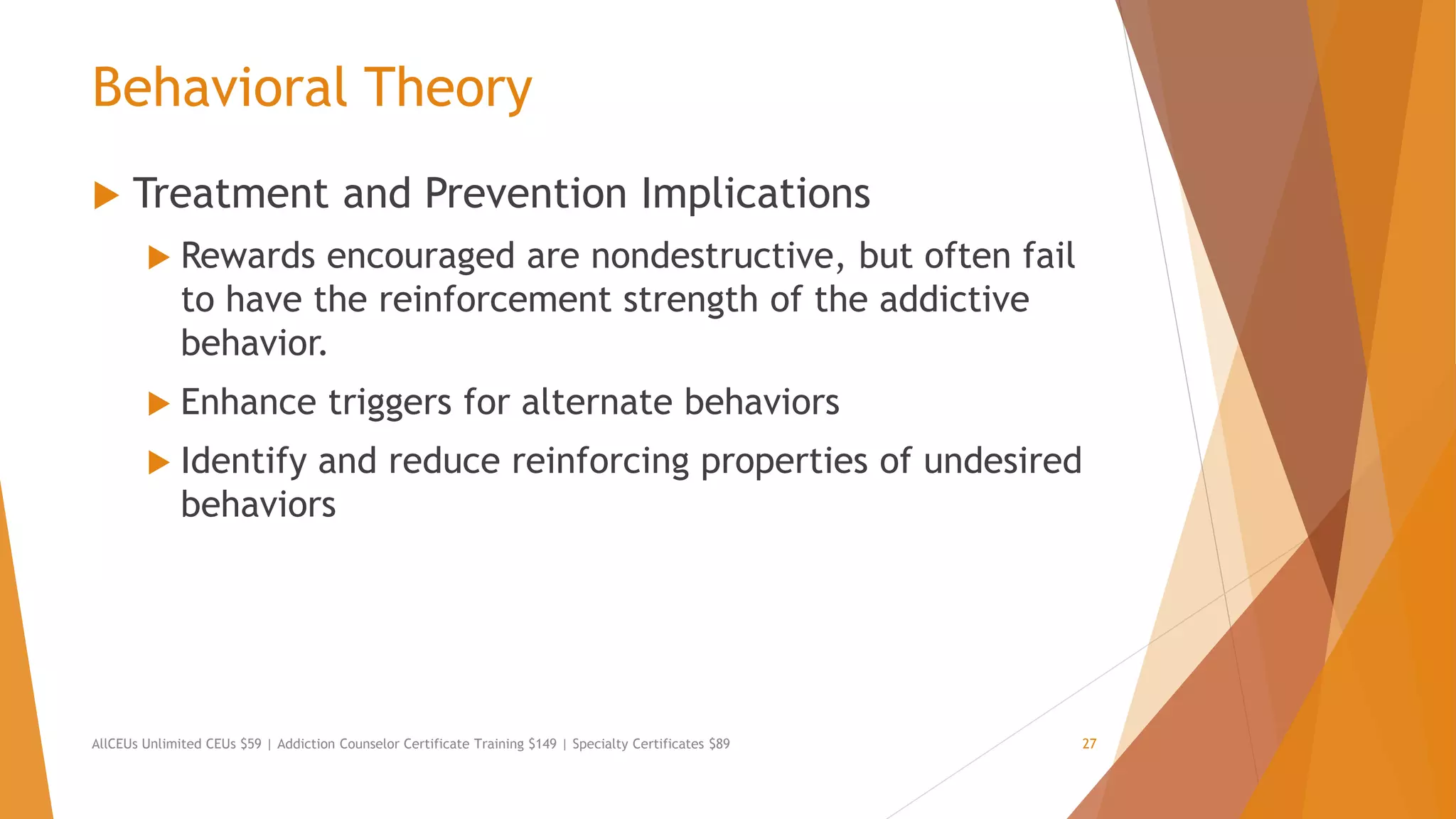 Behavioral Theory
 Treatment and Prevention Implications
 Rewards encouraged are nondestructive, but often fail
to have the reinforcement strength of the addictive
behavior.
 Enhance triggers for alternate behaviors
 Identify and reduce reinforcing properties of undesired
behaviors
AllCEUs Unlimited CEUs $59 | Addiction Counselor Certificate Training $149 | Specialty Certificates $89 27
 