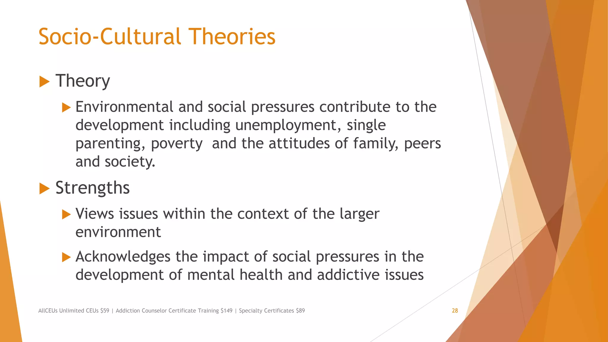 Socio-Cultural Theories
 Theory
 Environmental and social pressures contribute to the
development including unemployment, single
parenting, poverty and the attitudes of family, peers
and society.
 Strengths
 Views issues within the context of the larger
environment
 Acknowledges the impact of social pressures in the
development of mental health and addictive issues
AllCEUs Unlimited CEUs $59 | Addiction Counselor Certificate Training $149 | Specialty Certificates $89 28
 