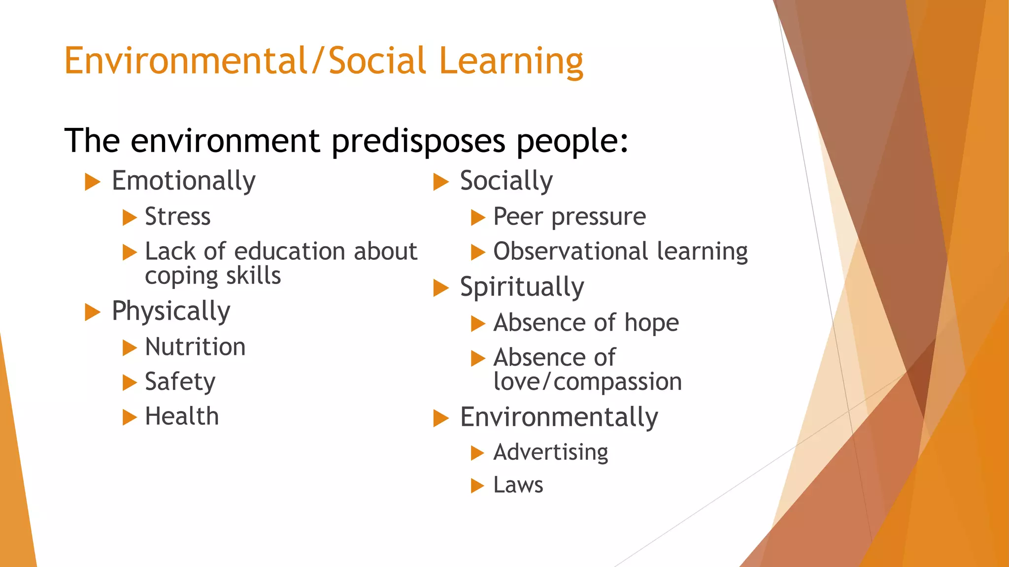  Emotionally
 Stress
 Lack of education about
coping skills
 Physically
 Nutrition
 Safety
 Health
 Socially
 Peer pressure
 Observational learning
 Spiritually
 Absence of hope
 Absence of
love/compassion
 Environmentally
 Advertising
 Laws
Environmental/Social Learning
The environment predisposes people:
 