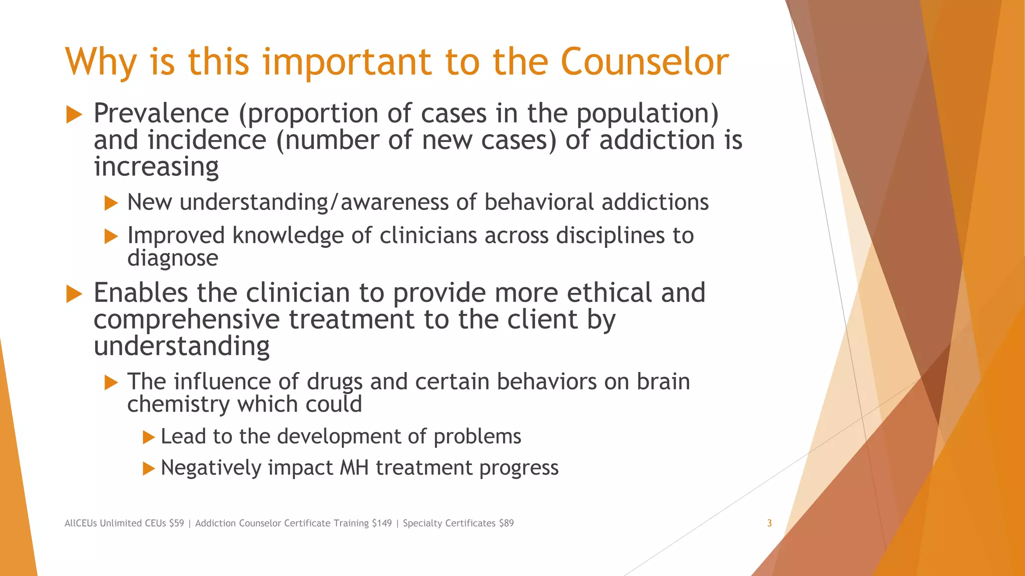 Why is this important to the Counselor
 Prevalence (proportion of cases in the population)
and incidence (number of new cases) of addiction is
increasing
 New understanding/awareness of behavioral addictions
 Improved knowledge of clinicians across disciplines to
diagnose
 Enables the clinician to provide more ethical and
comprehensive treatment to the client by
understanding
 The influence of drugs and certain behaviors on brain
chemistry which could
 Lead to the development of problems
 Negatively impact MH treatment progress
AllCEUs Unlimited CEUs $59 | Addiction Counselor Certificate Training $149 | Specialty Certificates $89 3
 