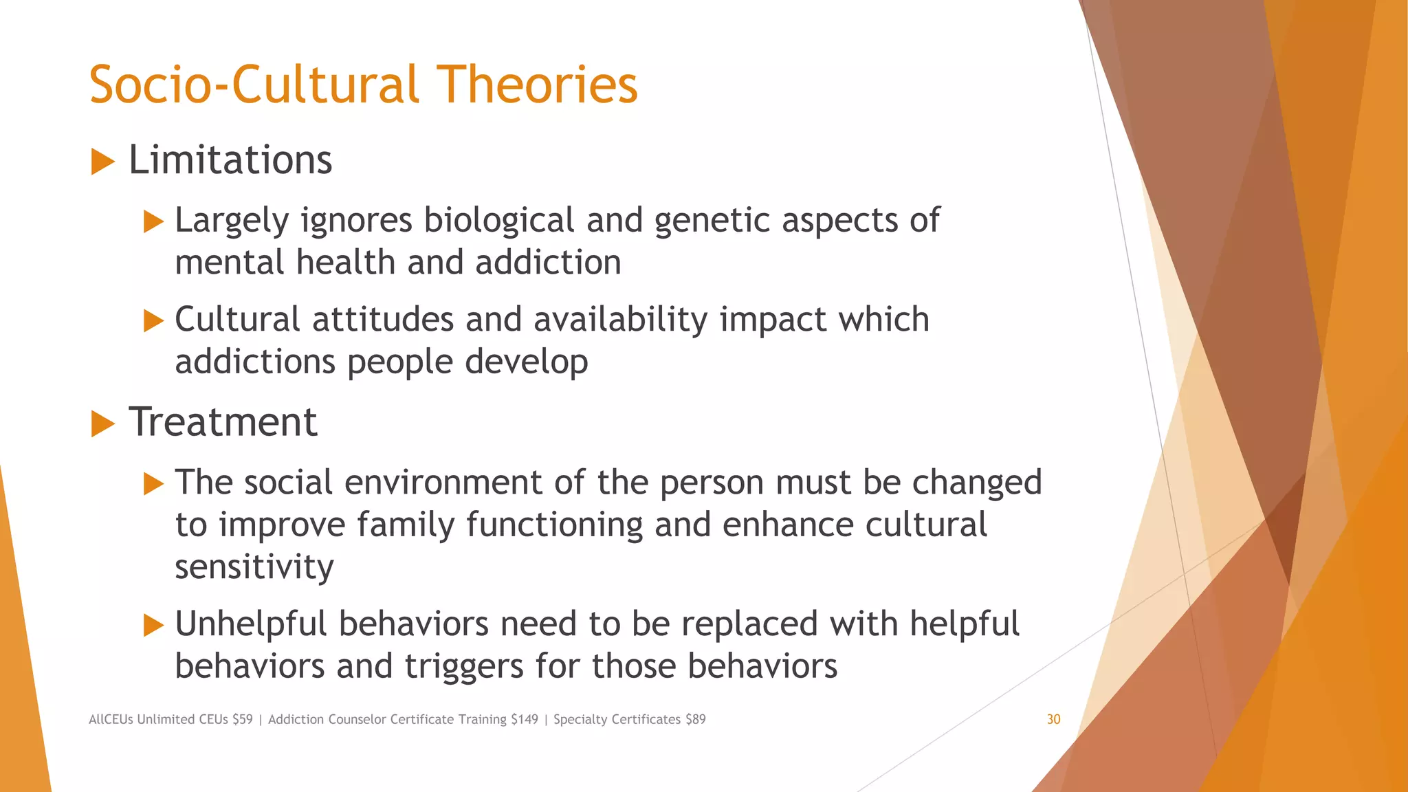 Socio-Cultural Theories
 Limitations
 Largely ignores biological and genetic aspects of
mental health and addiction
 Cultural attitudes and availability impact which
addictions people develop
 Treatment
 The social environment of the person must be changed
to improve family functioning and enhance cultural
sensitivity
 Unhelpful behaviors need to be replaced with helpful
behaviors and triggers for those behaviors
AllCEUs Unlimited CEUs $59 | Addiction Counselor Certificate Training $149 | Specialty Certificates $89 30
 