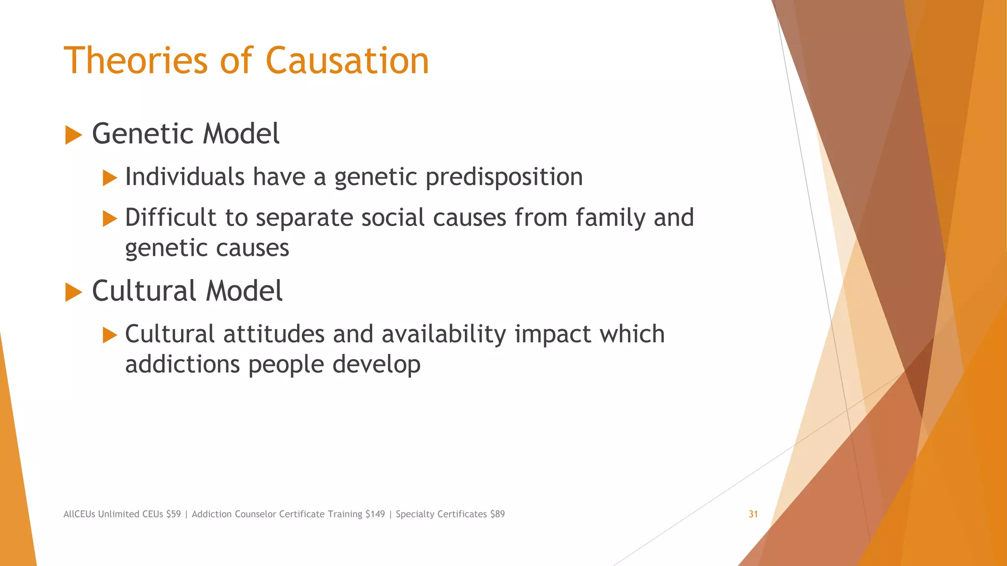 Theories of Causation
 Genetic Model
 Individuals have a genetic predisposition
 Difficult to separate social causes from family and
genetic causes
 Cultural Model
 Cultural attitudes and availability impact which
addictions people develop
AllCEUs Unlimited CEUs $59 | Addiction Counselor Certificate Training $149 | Specialty Certificates $89 31
 