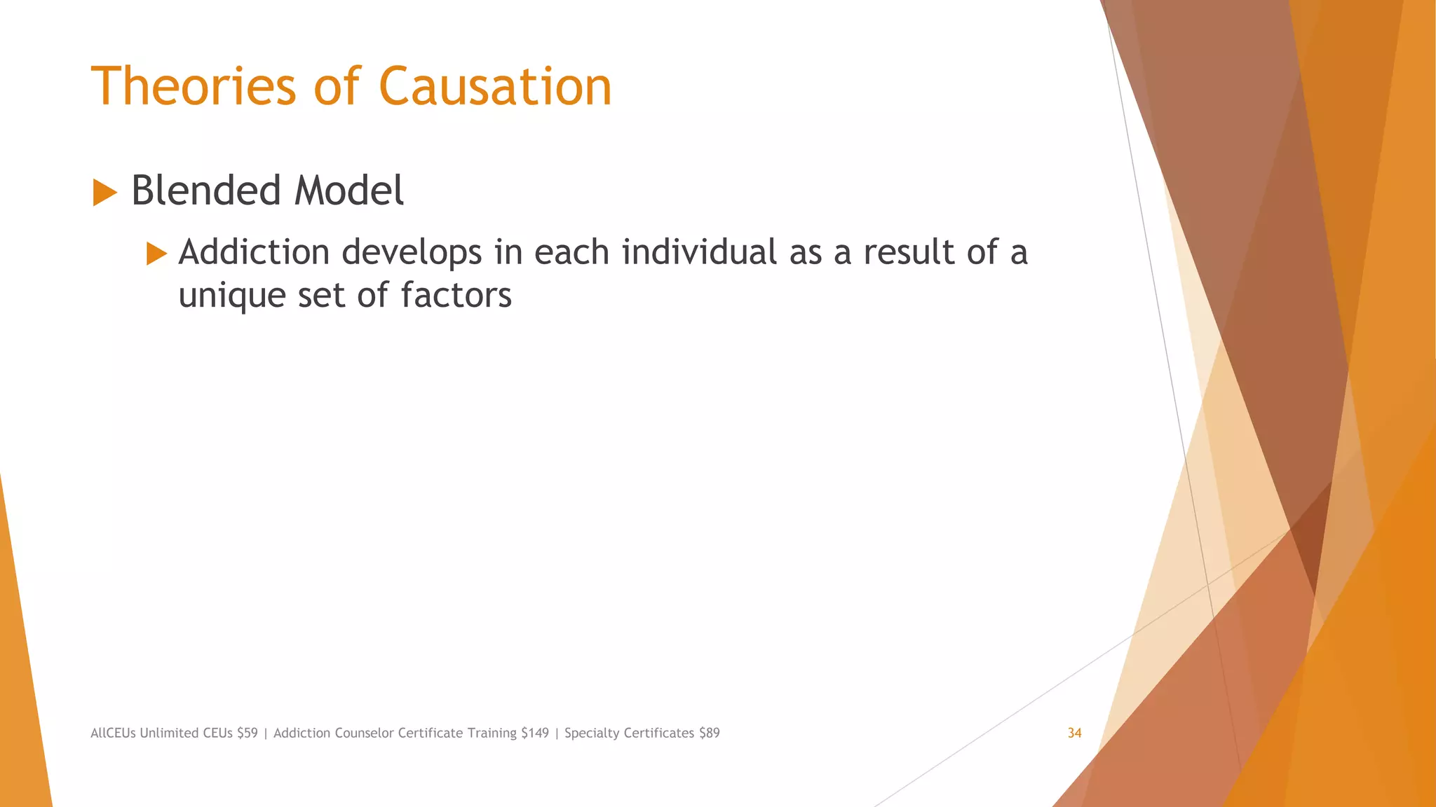 Theories of Causation
 Blended Model
 Addiction develops in each individual as a result of a
unique set of factors
AllCEUs Unlimited CEUs $59 | Addiction Counselor Certificate Training $149 | Specialty Certificates $89 34
 