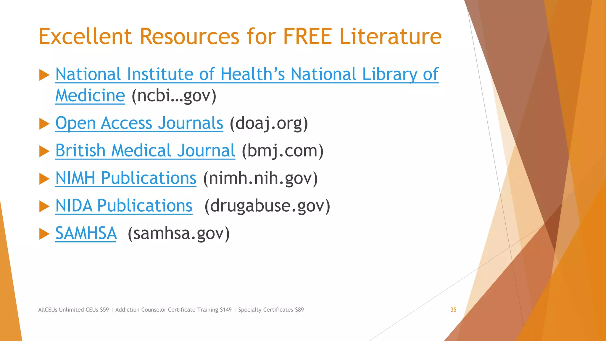 Excellent Resources for FREE Literature
 National Institute of Health’s National Library of
Medicine (ncbi…gov)
 Open Access Journals (doaj.org)
 British Medical Journal (bmj.com)
 NIMH Publications (nimh.nih.gov)
 NIDA Publications (drugabuse.gov)
 SAMHSA (samhsa.gov)
AllCEUs Unlimited CEUs $59 | Addiction Counselor Certificate Training $149 | Specialty Certificates $89 35
 