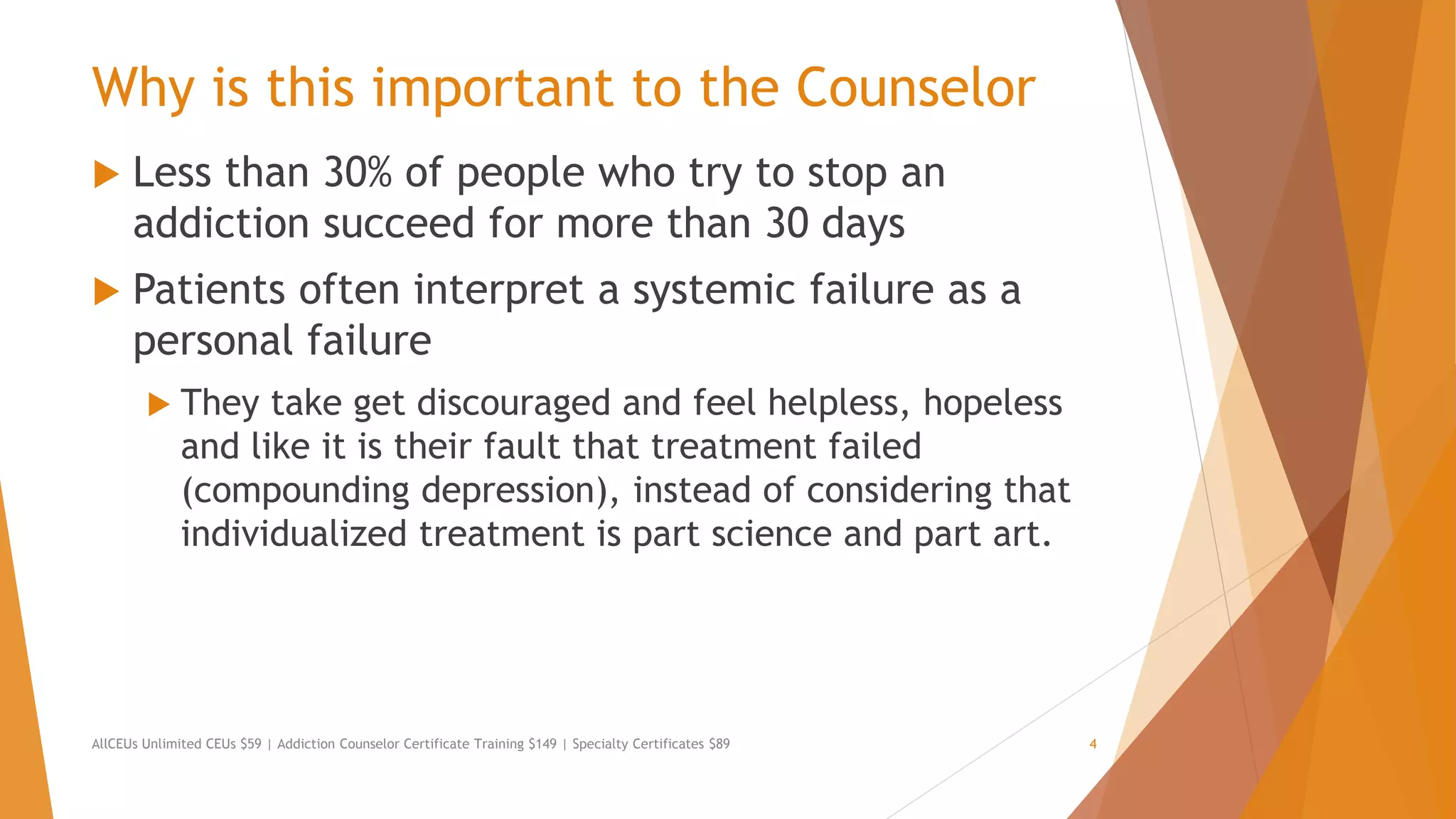 Why is this important to the Counselor
 Less than 30% of people who try to stop an
addiction succeed for more than 30 days
 Patients often interpret a systemic failure as a
personal failure
 They take get discouraged and feel helpless, hopeless
and like it is their fault that treatment failed
(compounding depression), instead of considering that
individualized treatment is part science and part art.
AllCEUs Unlimited CEUs $59 | Addiction Counselor Certificate Training $149 | Specialty Certificates $89 4
 