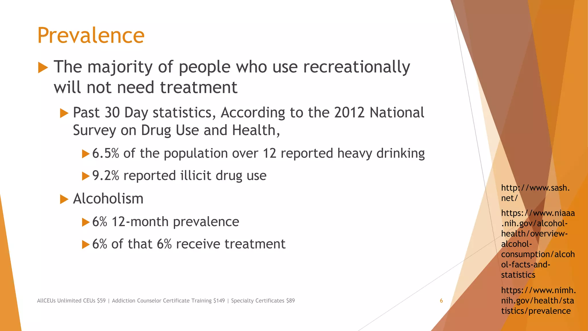 Prevalence
 The majority of people who use recreationally
will not need treatment
 Past 30 Day statistics, According to the 2012 National
Survey on Drug Use and Health,
6.5% of the population over 12 reported heavy drinking
9.2% reported illicit drug use
 Alcoholism
6% 12-month prevalence
6% of that 6% receive treatment
AllCEUs Unlimited CEUs $59 | Addiction Counselor Certificate Training $149 | Specialty Certificates $89 6
https://www.nimh.
nih.gov/health/sta
tistics/prevalence
https://www.niaaa
.nih.gov/alcohol-
health/overview-
alcohol-
consumption/alcoh
ol-facts-and-
statistics
http://www.sash.
net/
 