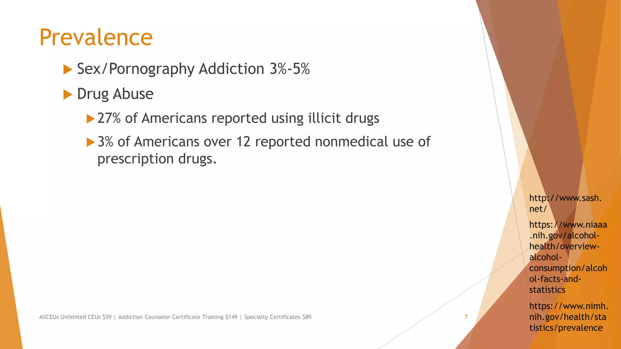 Prevalence
 Sex/Pornography Addiction 3%-5%
 Drug Abuse
27% of Americans reported using illicit drugs
3% of Americans over 12 reported nonmedical use of
prescription drugs.
AllCEUs Unlimited CEUs $59 | Addiction Counselor Certificate Training $149 | Specialty Certificates $89 7
https://www.nimh.
nih.gov/health/sta
tistics/prevalence
https://www.niaaa
.nih.gov/alcohol-
health/overview-
alcohol-
consumption/alcoh
ol-facts-and-
statistics
http://www.sash.
net/
 