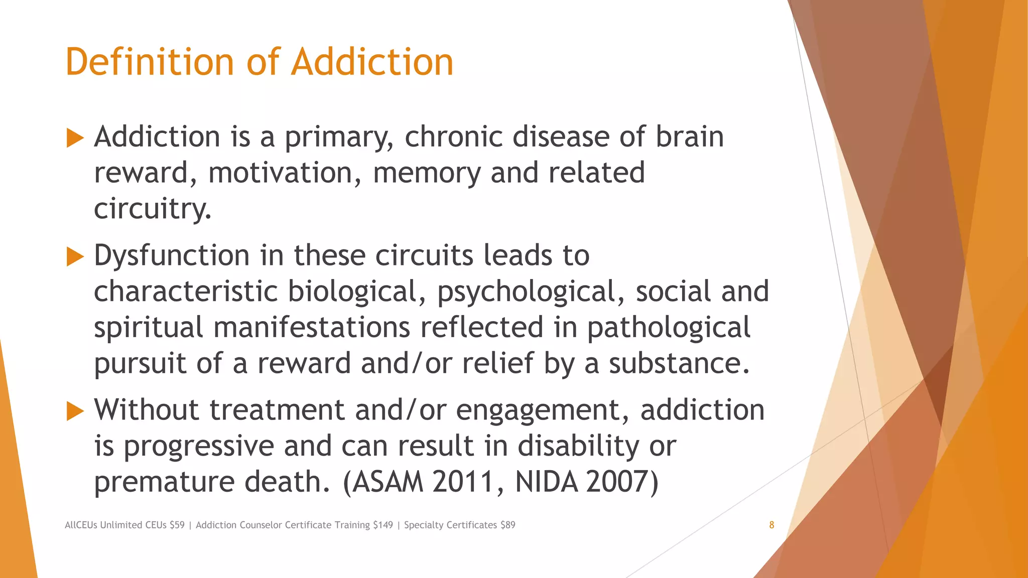 Definition of Addiction
 Addiction is a primary, chronic disease of brain
reward, motivation, memory and related
circuitry.
 Dysfunction in these circuits leads to
characteristic biological, psychological, social and
spiritual manifestations reflected in pathological
pursuit of a reward and/or relief by a substance.
 Without treatment and/or engagement, addiction
is progressive and can result in disability or
premature death. (ASAM 2011, NIDA 2007)
AllCEUs Unlimited CEUs $59 | Addiction Counselor Certificate Training $149 | Specialty Certificates $89 8
 