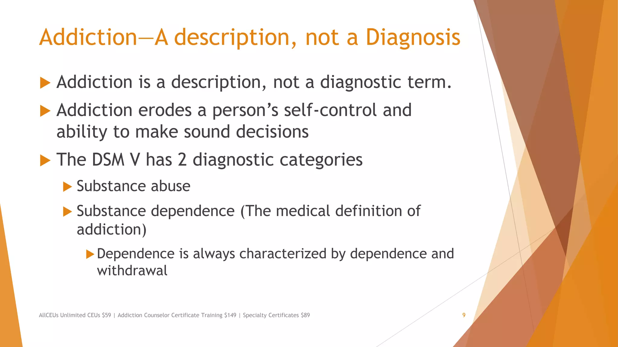 Addiction—A description, not a Diagnosis
 Addiction is a description, not a diagnostic term.
 Addiction erodes a person’s self-control and
ability to make sound decisions
 The DSM V has 2 diagnostic categories
 Substance abuse
 Substance dependence (The medical definition of
addiction)
Dependence is always characterized by dependence and
withdrawal
AllCEUs Unlimited CEUs $59 | Addiction Counselor Certificate Training $149 | Specialty Certificates $89 9
 