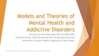 Models and Theories of
Mental Health and
Addictive Disorders
Instructor: Dr. Dawn-Elise Snipes PhD, LPC-MHSP, LMHC
Executive Director: AllCEUs Counseling CEUs and Specialty Certificates
Podcast Host: Counselor Toolbox, Happiness Isn’t Brain Surgery
AllCEUs Unlimited CEUs $59 | Addiction Counselor Certificate Training $149 | Specialty Certificates $89 1
 