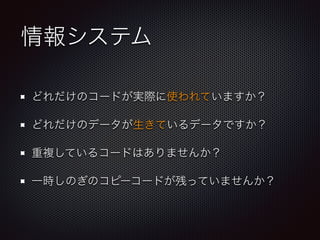 情報システム
どれだけのコードが実際に使われていますか？
どれだけのデータが生きているデータですか？
重複しているコードはありませんか？
一時しのぎのコピーコードが残っていませんか？
 