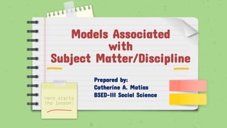 Models Associated
with
Subject Matter/Discipline
Here starts
the lesson!
Prepared by:
Catherine A. Matias
BSED-III Social Science
 