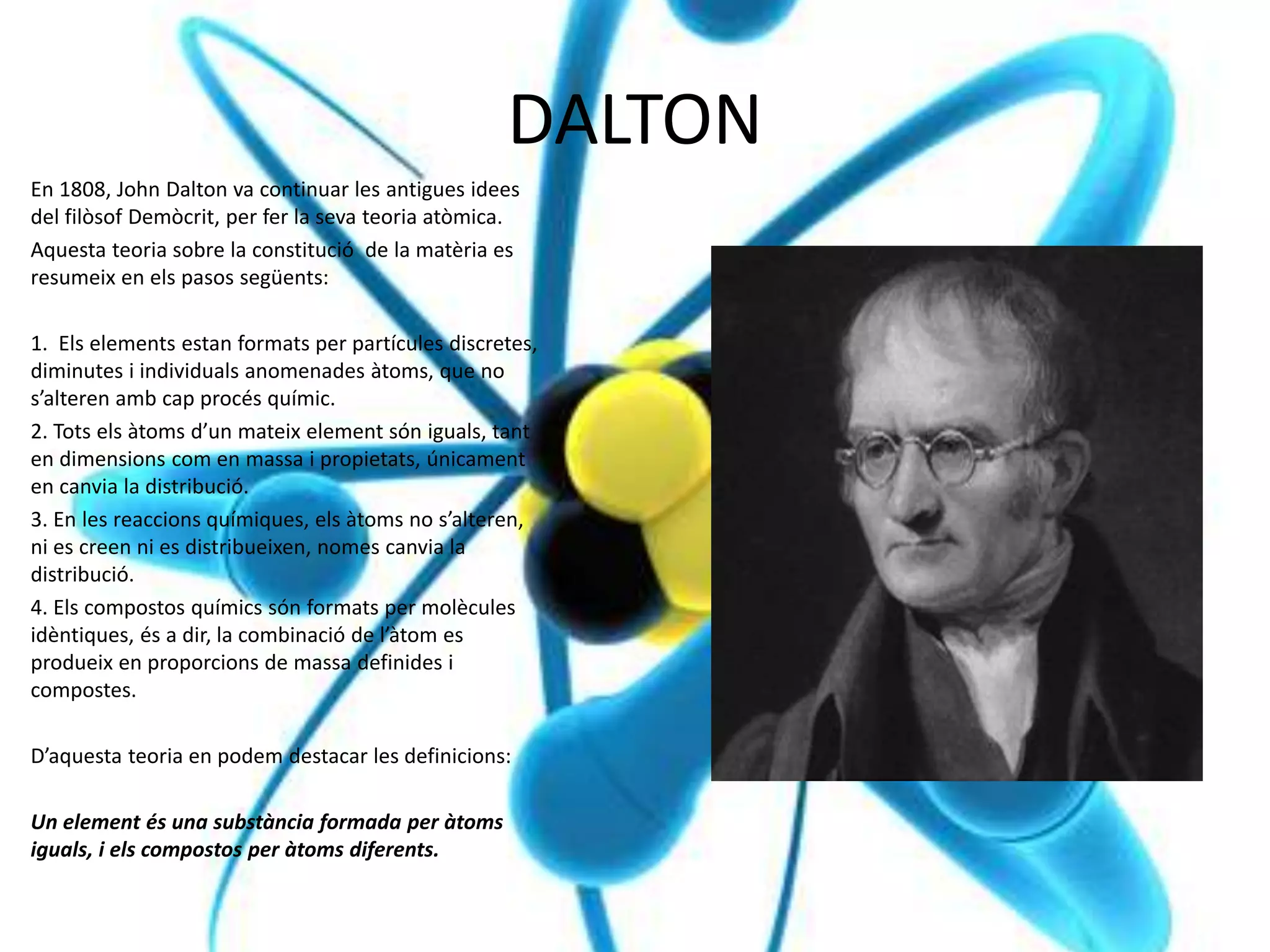 DALTON
En 1808, John Dalton va continuar les antigues idees
del filòsof Demòcrit, per fer la seva teoria atòmica.
Aquesta teoria sobre la constitució de la matèria es
resumeix en els pasos següents:
1. Els elements estan formats per partícules discretes,
diminutes i individuals anomenades àtoms, que no
s’alteren amb cap procés químic.
2. Tots els àtoms d’un mateix element són iguals, tant
en dimensions com en massa i propietats, únicament
en canvia la distribució.
3. En les reaccions químiques, els àtoms no s’alteren,
ni es creen ni es distribueixen, nomes canvia la
distribució.
4. Els compostos químics són formats per molècules
idèntiques, és a dir, la combinació de l’àtom es
produeix en proporcions de massa definides i
compostes.
D’aquesta teoria en podem destacar les definicions:
Un element és una substància formada per àtoms
iguals, i els compostos per àtoms diferents.
 