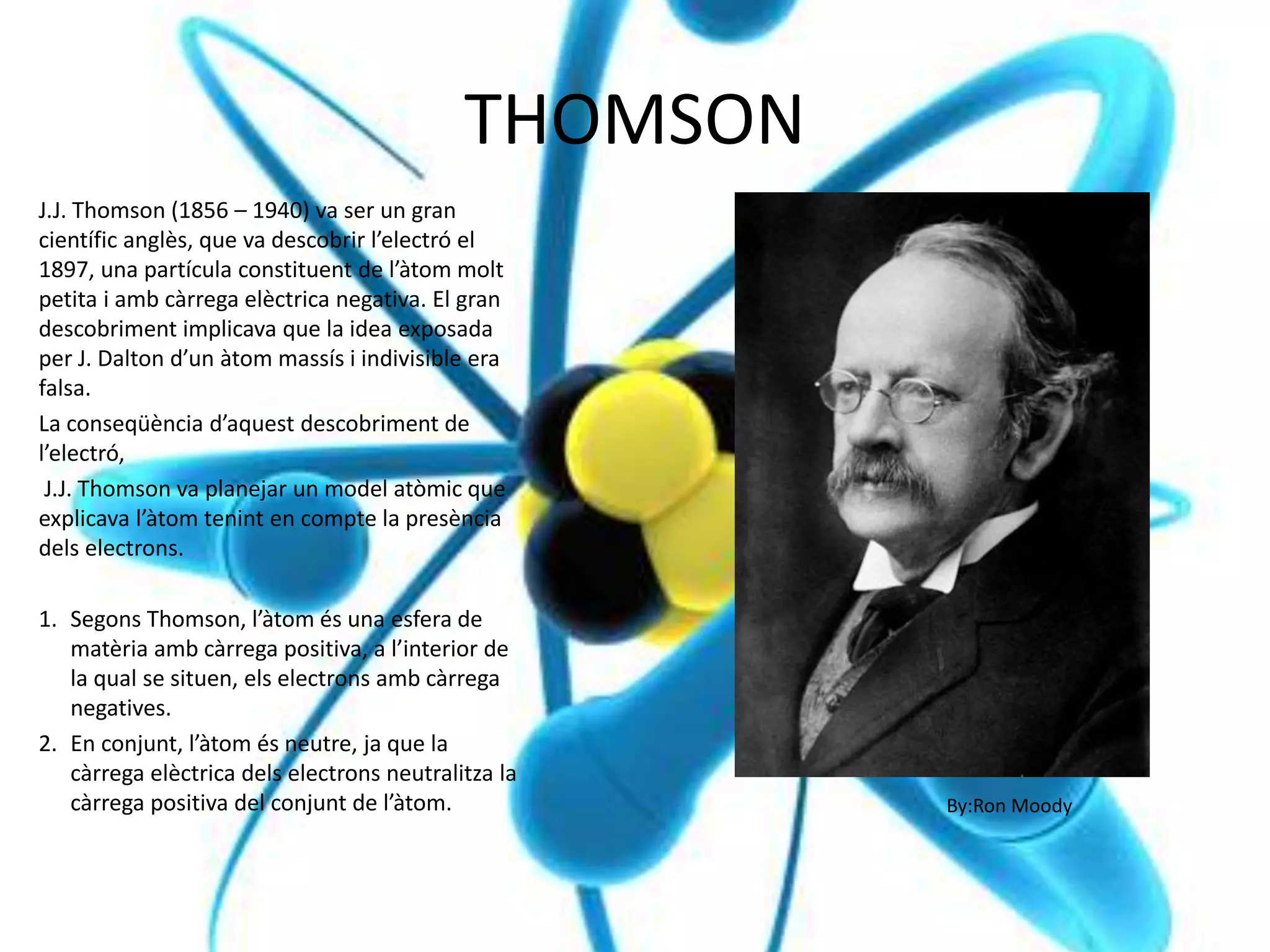 THOMSON
J.J. Thomson (1856 – 1940) va ser un gran
científic anglès, que va descobrir l’electró el
1897, una partícula constituent de l’àtom molt
petita i amb càrrega elèctrica negativa. El gran
descobriment implicava que la idea exposada
per J. Dalton d’un àtom massís i indivisible era
falsa.
La conseqüència d’aquest descobriment de
l’electró,
J.J. Thomson va planejar un model atòmic que
explicava l’àtom tenint en compte la presència
dels electrons.
1. Segons Thomson, l’àtom és una esfera de
matèria amb càrrega positiva, a l’interior de
la qual se situen, els electrons amb càrrega
negatives.
2. En conjunt, l’àtom és neutre, ja que la
càrrega elèctrica dels electrons neutralitza la
càrrega positiva del conjunt de l’àtom. By:Ron Moody
 