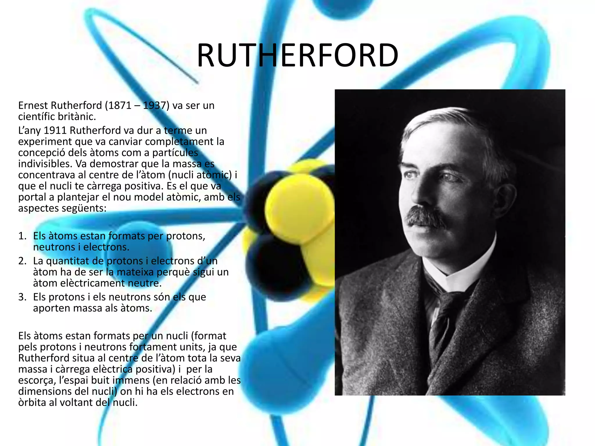 RUTHERFORD
Ernest Rutherford (1871 – 1937) va ser un
científic britànic.
L’any 1911 Rutherford va dur a terme un
experiment que va canviar completament la
concepció dels àtoms com a partícules
indivisibles. Va demostrar que la massa es
concentrava al centre de l’àtom (nucli atòmic) i
que el nucli te càrrega positiva. Es el que va
portal a plantejar el nou model atòmic, amb els
aspectes següents:
1. Els àtoms estan formats per protons,
neutrons i electrons.
2. La quantitat de protons i electrons d’un
àtom ha de ser la mateixa perquè sigui un
àtom elèctricament neutre.
3. Els protons i els neutrons són els que
aporten massa als àtoms.
Els àtoms estan formats per un nucli (format
pels protons i neutrons fortament units, ja que
Rutherford situa al centre de l’àtom tota la seva
massa i càrrega elèctrica positiva) i per la
escorça, l’espai buit immens (en relació amb les
dimensions del nucli) on hi ha els electrons en
òrbita al voltant del nucli.
 