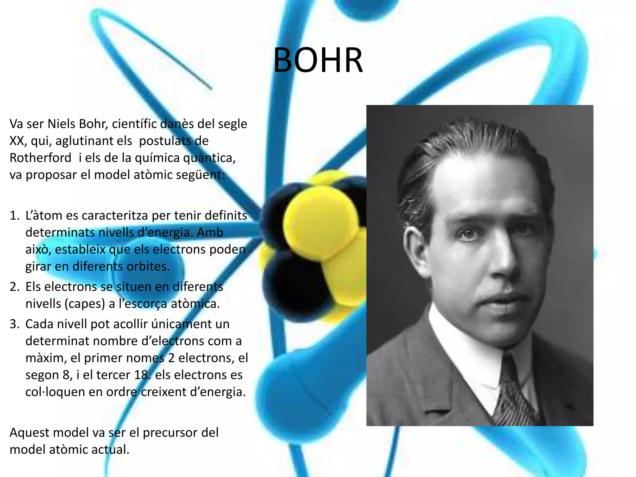 BOHR
Va ser Niels Bohr, científic danès del segle
XX, qui, aglutinant els postulats de
Rotherford i els de la química quàntica,
va proposar el model atòmic següent:
1. L’àtom es caracteritza per tenir definits
determinats nivells d’energia. Amb
això, estableix que els electrons poden
girar en diferents orbites.
2. Els electrons se situen en diferents
nivells (capes) a l’escorça atòmica.
3. Cada nivell pot acollir únicament un
determinat nombre d’electrons com a
màxim, el primer nomes 2 electrons, el
segon 8, i el tercer 18. els electrons es
col·loquen en ordre creixent d’energia.
Aquest model va ser el precursor del
model atòmic actual.
 