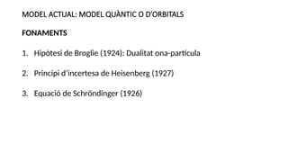 MODEL ACTUAL: MODEL QUÀNTIC O D’ORBITALS
FONAMENTS
1. Hipòtesi de Broglie (1924): Dualitat ona-partícula
2. Principi d’incertesa de Heisenberg (1927)
3. Equació de Schröndinger (1926)
 