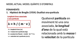 MODEL ACTUAL: MODEL QUÀNTIC O D’ORBITALS
FONAMENTS
1. Hipòtesi de Broglie (1924): Dualitat ona-partícula
Qualsevol partícula en
moviment té una ona
associada, la longitud
d’ona de la qual està
relacionada amb la massa I
la velocitat de la partícula
 