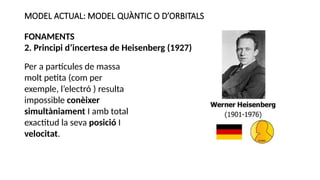 MODEL ACTUAL: MODEL QUÀNTIC O D’ORBITALS
FONAMENTS
2. Principi d’incertesa de Heisenberg (1927)
Per a partícules de massa
molt petita (com per
exemple, l’electró ) resulta
impossible conèixer
simultàniament I amb total
exactitud la seva posició I
velocitat.
 