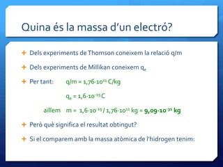 Quina és la massa d’un electró?
 Dels experiments deThomson coneixem la relació q/m
 Dels experiments de Millikan coneixem qe
 Per tant: q/m = 1,76·1011 C/kg
qe = 1,6·10-19 C
aïllem m = 1,6·10-19 / 1,76·1011 kg = 9,09·10-31 kg
 Però què significa el resultat obtingut?
 Si el comparem amb la massa atòmica de l’hidrogen tenim:
 