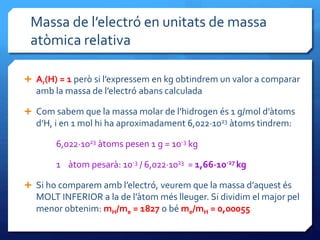 Massa de l’electró en unitats de massa
atòmica relativa
 Ar(H) = 1 però si l’expressem en kg obtindrem un valor a comparar
amb la massa de l’electró abans calculada
 Com sabem que la massa molar de l’hidrogen és 1 g/mol d’àtoms
d’H, i en 1 mol hi ha aproximadament 6,022·1023 àtoms tindrem:
6,022·1023 àtoms pesen 1 g = 10-3 kg
1 àtom pesarà: 10-3 / 6,022·1023 = 1,66·10-27 kg
 Si ho comparem amb l’electró, veurem que la massa d’aquest és
MOLT INFERIOR a la de l’àtom més lleuger. Si dividim el major pel
menor obtenim: mH/me = 1827 o bé me/mH = 0,00055
 
