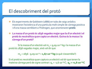 El descobriment del protó
 Els experiments de Goldstein (1886) en tubs de raigs anòdics
mostraren l’existència d’una partícula molt simple de càrrega positiva
i d’una massa semblant a l’hidrogen, que anomenaren protó.
 La massa d’un protó és 1836 vegades major que la d’un electró i el
protó és neutralitza quan capta un electró. Quina és la massa i la
càrrega d’un protó?
Si la massa d’un electró val me = 9,09·10-31 kg i la massa d’un
protó és 1836 vegades major, això vol dir que
mp = 1836 · 9,09·10-31 = 1,67·10-27 kg (a què s’assembla?)
Si el protó es neutralitza quan captura un electró vol dir que tenen la
mateixa càrrega però de signe contrari: qe = -1,6·10-19C ; qp = +1,6·10-19C
 