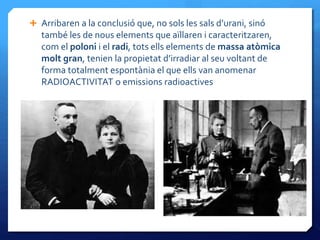  Arribaren a la conclusió que, no sols les sals d’urani, sinó
també les de nous elements que aïllaren i caracteritzaren,
com el poloni i el radi, tots ells elements de massa atòmica
molt gran, tenien la propietat d’irradiar al seu voltant de
forma totalment espontània el que ells van anomenar
RADIOACTIVITAT o emissions radioactives
 