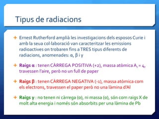 Tipus de radiacions
 Ernest Rutherford amplià les investigacions dels esposos Curie i
amb la seua col·laboració van caracteritzar les emissions
radioactives on trobaren fins aTRES tipus diferents de
radiacions, anomenades: α, β i γ
 Raigs α : tenen CÀRREGA POSITIVA (+2), massa atòmica Ar = 4,
travessen l’aire, però no un full de paper
 Raigs β : tenen CÀRREGA NEGATIVA (-1), massa atòmica com
els electrons, travessen el paper però no una làmina d’Al
 Raigs γ : no tenen ni càrrega (0), ni massa (0), són com raigs X de
molt alta energia i només són absorbits per una làmina de Pb
 