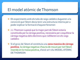 El model atòmic deThomson
 Els experiments amb els tubs de raigs catòdics dugueren a la
convicció que l’àtom devia tenir una estructura interna per a
poder explicar la formació d’aquest fenomen
 J.J.Thomson suposà que la major part de l’àtom estaria
constituïda per la càrrega positiva, necessària per a equilibrar la
càrrega negativa dels electrons que s’alliberen en els raigs
catòdics
 Si el gruix de l’àtom el constituïa una zona massiva de càrrega
positiva, la càrrega negativa s’hauria de moure per tot l’àtom
inserida en la massa positiva, d’això se’n diu MODEL ATÒMIC
DETHOMSON
 