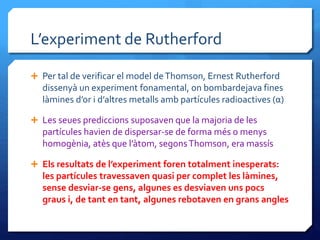 L’experiment de Rutherford
 Per tal de verificar el model deThomson, Ernest Rutherford
dissenyà un experiment fonamental, on bombardejava fines
làmines d’or i d’altres metalls amb partícules radioactives (α)
 Les seues prediccions suposaven que la majoria de les
partícules havien de dispersar-se de forma més o menys
homogènia, atès que l’àtom, segonsThomson, era massís
 Els resultats de l’experiment foren totalment inesperats:
les partícules travessaven quasi per complet les làmines,
sense desviar-se gens, algunes es desviaven uns pocs
graus i, de tant en tant, algunes rebotaven en grans angles
 