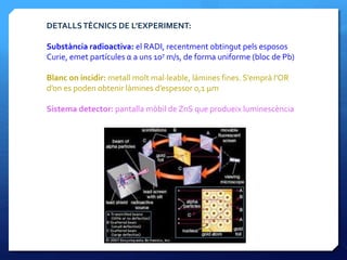 DETALLSTÈCNICS DE L’EXPERIMENT:
Substància radioactiva: el RADI, recentment obtingut pels esposos
Curie, emet partícules α a uns 107 m/s, de forma uniforme (bloc de Pb)
Blanc on incidir: metall molt mal·leable, làmines fines. S’emprà l’OR
d’on es poden obtenir làmines d’espessor 0,1 μm
Sistema detector: pantalla mòbil de ZnS que produeix luminescència
 