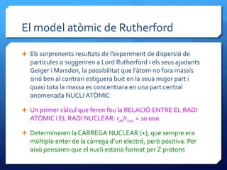 El model atòmic de Rutherford
 Els sorprenents resultats de l’experiment de dispersió de
partícules α suggeriren a Lord Rutherford i els seus ajudants
Geiger i Marsden, la possibilitat que l’àtom no fora massís
sinó ben al contrari estiguera buit en la seua major part i
quasi tota la massa es concentrara en una part central
anomenada NUCLI ATÒMIC
 Un primer càlcul que feren fou la RELACIÓ ENTRE EL RADI
ATÒMIC I EL RADI NUCLEAR: rat/rnuc ≈ 10 000
 Determinaren la CÀRREGA NUCLEAR (+), que sempre era
múltiple enter de la càrrega d’un electró, però positiva. Per
això pensaren que el nucli estaria format per Z protons
 