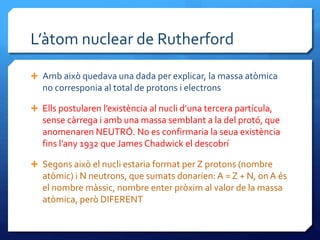 L’àtom nuclear de Rutherford
 Amb això quedava una dada per explicar, la massa atòmica
no corresponia al total de protons i electrons
 Ells postularen l’existència al nucli d’una tercera partícula,
sense càrrega i amb una massa semblant a la del protó, que
anomenaren NEUTRÓ. No es confirmaria la seua existència
fins l’any 1932 que James Chadwick el descobrí
 Segons això el nucli estaria format per Z protons (nombre
atòmic) i N neutrons, que sumats donarien: A = Z + N, on A és
el nombre màssic, nombre enter pròxim al valor de la massa
atòmica, però DIFERENT
 