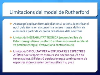 Limitacions del model de Rutherford
 Aconseguí explicar: formació d’anions i cations, identificar el
nucli dels àtoms on es concentra la seua massa, definir els
elements a partir de Z i predir l’existència dels neutrons
 Limitació: INESTABILITATTEÒRICA (segons les lleis de
l’electromagnetisme un electró amb un moviment accelerat
va perdent energia i s’estavellaria contra el nucli)
 Limitació: DIFICULTAT PER A EXPLICAR ELS ESPECTRES
ATÒMICS (els espectres atòmics són discontinus, és a dir
tenen ratlles). Si l’electró perdera energia contínuament els
espectres atòmics serien continus (l’arc iris, p.e.)
 
