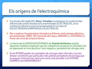 Els orígens de l’electroquímica
 A principis del segle XIX, Davy i Faraday investigaren la conductivitat
elèctrica de certes dissolucions anomenades ELECTRÒLITS, on la
conducció elèctrica anava acompanyada d’una reacció
d’ELECTRODESCOMPOSICIÓ o ELECTRÒLISI
 Per a explicar-ho postularen l’existència d’àtoms amb càrrega elèctrica,
els anomenats: IONS. N’hi havia de dos tipus: ANIONS (-) i CATIONS (+).
Foren els inicis de la teoria iònica
 La teoria de la DISSOCIACIÓ IÒNICA de Svante Arrhenius amplià
aquestes hipòtesis explicant que les substàncies iòniques en dissoldre-les
es separaven en ions positius i ions negatius, portadors de càrrega neta
 Si els ÀTOMS poden ser portadors de càrrega neta i discreta, haurien
d’estar constituïts per partícules més petites portadores de càrrega que
es puguen intercanviar, però com seria això possible si els ÀTOMS
QUÍMICS són INDIVISIBLES!!!
 