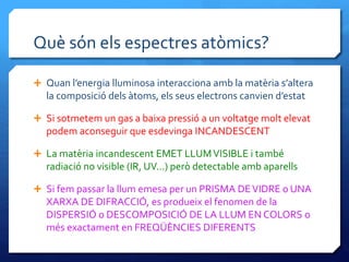 Què són els espectres atòmics?
 Quan l’energia lluminosa interacciona amb la matèria s’altera
la composició dels àtoms, els seus electrons canvien d’estat
 Si sotmetem un gas a baixa pressió a un voltatge molt elevat
podem aconseguir que esdevinga INCANDESCENT
 La matèria incandescent EMET LLUMVISIBLE i també
radiació no visible (IR, UV...) però detectable amb aparells
 Si fem passar la llum emesa per un PRISMA DEVIDRE o UNA
XARXA DE DIFRACCIÓ, es produeix el fenomen de la
DISPERSIÓ o DESCOMPOSICIÓ DE LA LLUM EN COLORS o
més exactament en FREQÜÈNCIES DIFERENTS
 