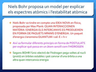 Niels Bohr proposa un model per explicar
els espectres atòmics i l’estabilitat atòmica
 Niels Bohr va tindre en compte una IDEA NOVA en física,
proposada per Max Plank: QUAN INTERACCIONEN
MATÈRIA I ENERGIA ELS INTERCANVIS ES PRODUEIXEN
EN FORMA DE PAQUETS MÍNIMS D’ENERGIA. Un paquet
d’energia s’anomena QUANTUM i val: E = h·n
 Així va formular diferents principis en forma de POSTULATS
per explicar què passa en un àtom senzill com l’HIDROGEN
 Segons BOHR l’únic electró de l’hidrogen pega voltes al nucli
(protó) en òrbites estables i pot canviar d’una òrbita a una
altra quan intercanvia energia
 