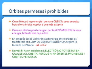 Òrbites permeses i prohibides
 Quan l’electró rep energia i per tantCREIX la seua energia,
bota d’una òrbita interior a una més externa
 Quan un electró perd energia i per tant DISMINUEIX la seua
energia, bota de fora cap a dins
 En ambdós casos la diferència d’energia entre òrbites es
transforma en LLUM DE CERTA FREQÜÈNCIA segons la
fórmula de Planck: DE = h·n
 Només hi ha un problema: L’ELECTRÓ NO POT ESTAR EN
QUALSEVOL ÒRBITA, PERQUÈ HI HA ÒRBITES PROHIBIDES I
ÒRBITES PERMESES
 