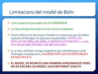 Limitacions del model de Bohr
 L’únic espectre que explica és el d’HIDROGEN
 La resta d’espectres atòmics són massa complexos
 Quan milloren les tècniques d’anàlisi es comprova que el mateix
espectre d’hidrogen té aspectes inexplicables: TOTES LES
RATLLES NO BRILLEN AMB LA MATEIXA INTENSITAT i, a més,
N’HI HA DE MÉS NÍTIDES I DE MÉS DIFUSES
 Si, a més, utilitzem camps magnètics que interferisquen amb
l’hidrogen incandescent, ALGUNES RATLLES ES DESDOBLEN
EN MULTIPLETS
 EL MODEL DE BOHR ÉS UNA PRIMERA APROXIMACIÓ PERÒ
NO ÉS ENCARA UN MODEL SUFICIENTMENT EXACTE
 