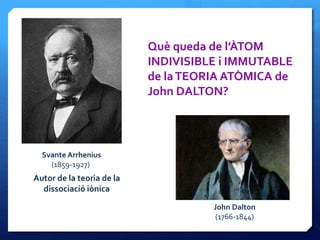 Svante Arrhenius
(1859-1927)
Autor de la teoria de la
dissociació iònica
Què queda de l’ÀTOM
INDIVISIBLE i IMMUTABLE
de laTEORIA ATÒMICA de
John DALTON?
John Dalton
(1766-1844)
 