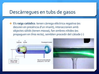 Descàrregues en tubs de gasos
 Els raigs catòdics: tenen càrrega elèctrica negativa (es
desvien en presència d’un imant), interaccionen amb
objectes sòlids (tenen massa), fan ombres nítides (es
propaguen en línia recta), semblen procedir del càtode (-)
 