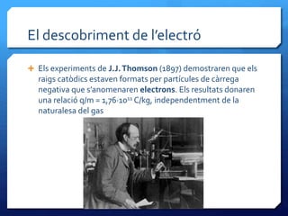 El descobriment de l’electró
 Els experiments de J.J.Thomson (1897) demostraren que els
raigs catòdics estaven formats per partícules de càrrega
negativa que s’anomenaren electrons. Els resultats donaren
una relació q/m = 1,76·1011 C/kg, independentment de la
naturalesa del gas
 