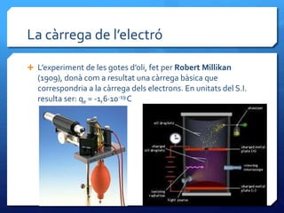 La càrrega de l’electró
 L’experiment de les gotes d’oli, fet per Robert Millikan
(1909), donà com a resultat una càrrega bàsica que
correspondria a la càrrega dels electrons. En unitats del S.I.
resulta ser: qe = -1,6·10-19 C
 