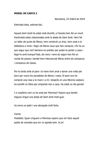 MODEL DE CARTA 2
Barcelona, 24 d’abril de 2019
Estimada tieta, estimat tiet,
Aquest Sant Jordi ha estat molt divertit, a l’escola hem fet un munt
d’activitats totes relacionades amb la diada de Sant Jordi. Hem fet
un taller de punts de llibres, hem construït un drac, hem anat a la
biblioteca a mirar i llegir els llibres nous que han comprat, n’hi ha un
que segur que me’l demano en préstec per poder-lo portar a casa i
llegir-lo amb tranquil·litat, els nens i nens de segon han fet un
recital de poesia i també hem intercanviat llibres entre els companys
i companys de classe.
Per la tarda amb el pare i la mare hem anat a donar una volta pel
barri per veure les paradetes de llibres i roses. El pare ens ha
comprat una rosa a la mare i a mi i després en una llibreria cadascú
ha escollit un llibre per emportar-nos a casa. Ha estat un dia genial!
I a vosaltres com us ha anat per Manresa? Espero que també
hagueu tingut una diada de Sant Jordi molt guai.
Us envio un petó i una abraçada molt forta.
Carme
Postdata: Quan vinguem a Manresa espero que em facis aquell
pastís de xocolata que em va agrada tant. Je je!
 