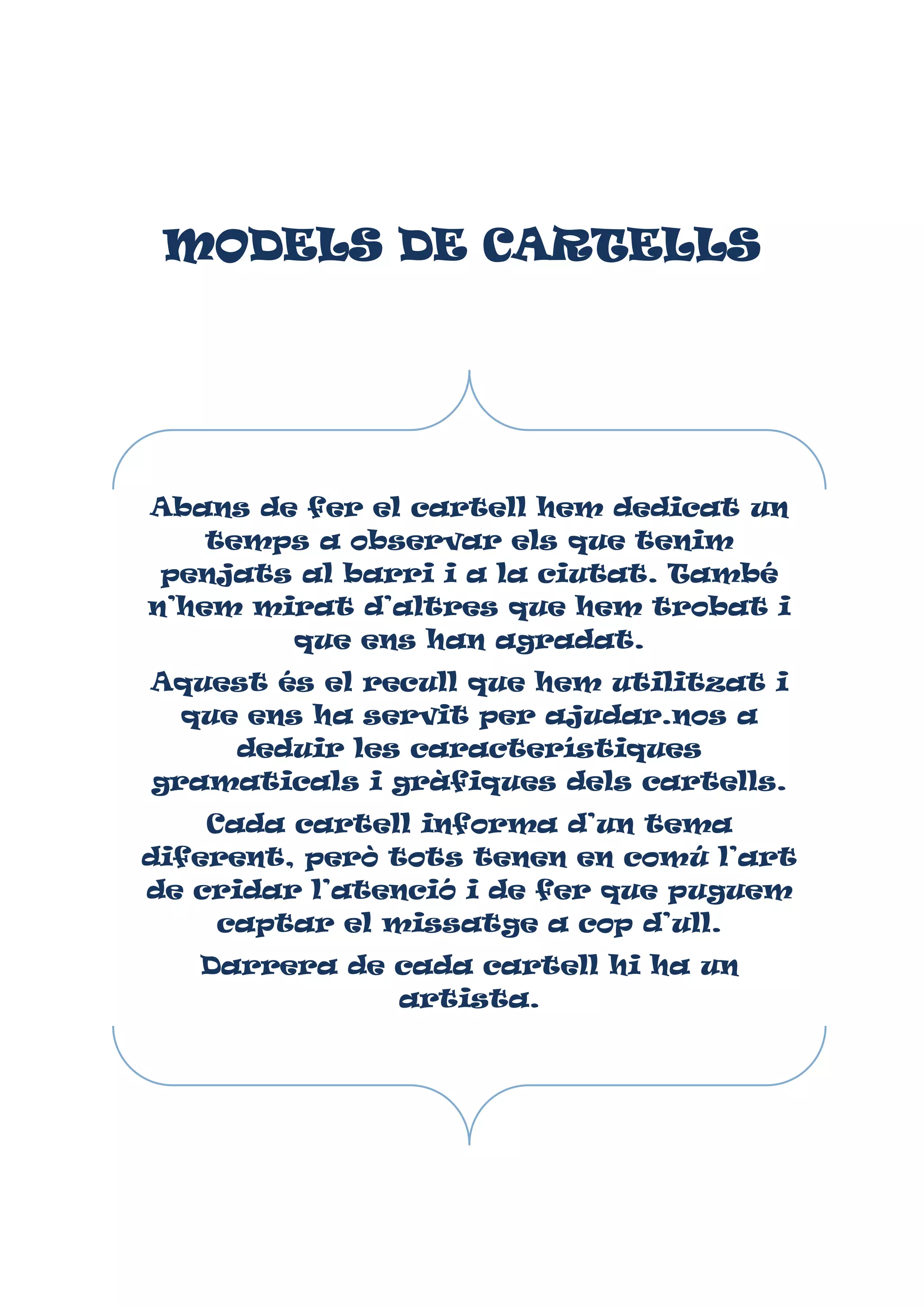 MODELS DE CARTELLS

Abans de fer el cartell hem dedicat un
temps a observar els que tenim
penjats al barri i a la ciutat. També
n’hem mirat d’altres que hem trobat i
que ens han agradat.
Aquest és el recull que hem utilitzat i
que ens ha servit per ajudar.nos a
deduir les característiques
gramaticals i gràfiques dels cartells.
Cada cartell informa d’un tema
diferent, però tots tenen en comú l’art
de cridar l’atenció i de fer que puguem
captar el missatge a cop d’ull.
Darrera de cada cartell hi ha un
artista.

 