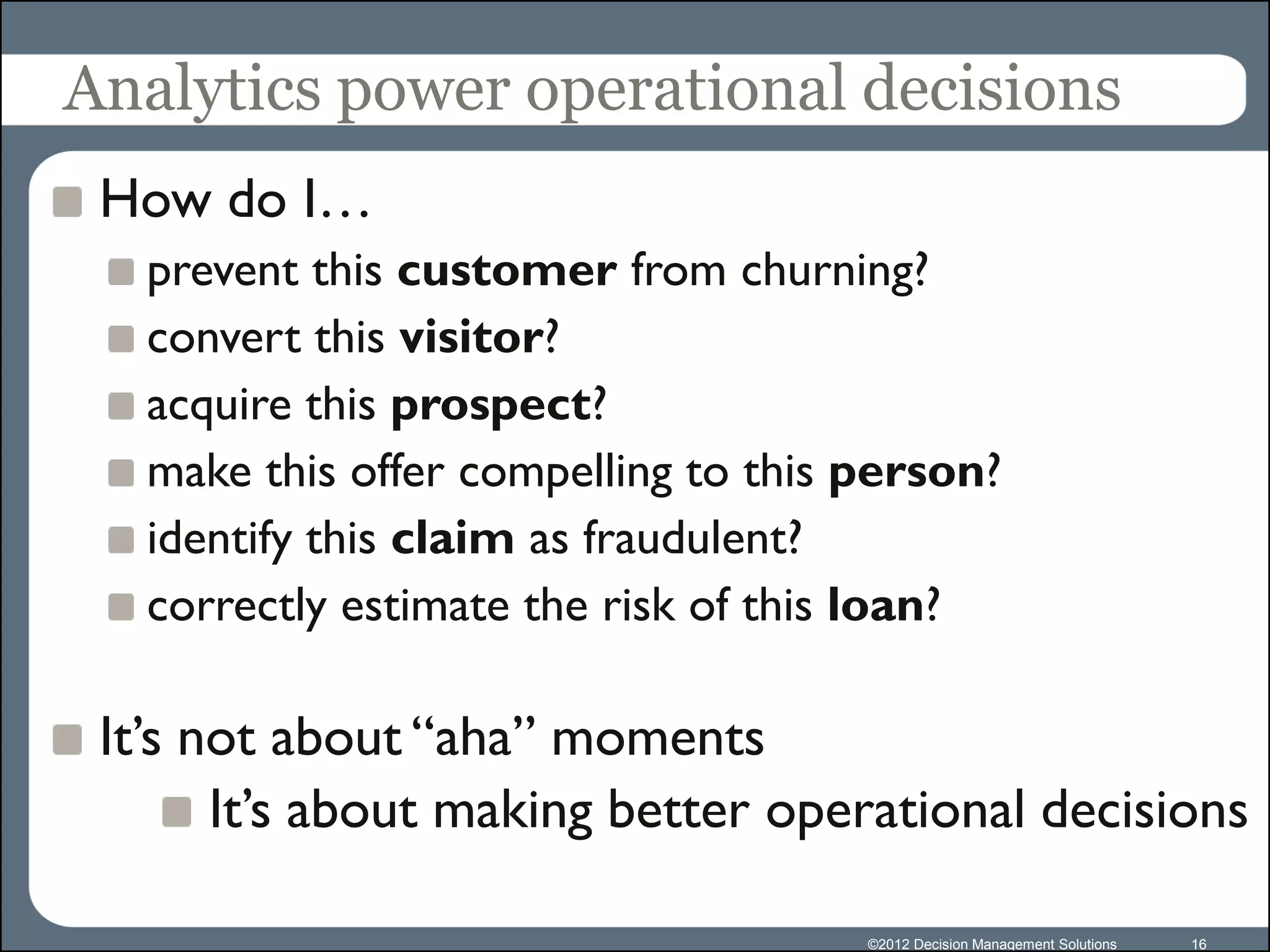 Analytics power operational decisions
 How do I…
   prevent this customer from churning?
   convert this visitor?
   acquire this prospect?
   make this offer compelling to this person?
   identify this claim as fraudulent?
   correctly estimate the risk of this loan?

 It’s not about “aha” moments
       It’s about making better operational decisions

                                      ©2012 Decision Management Solutions   16
 
